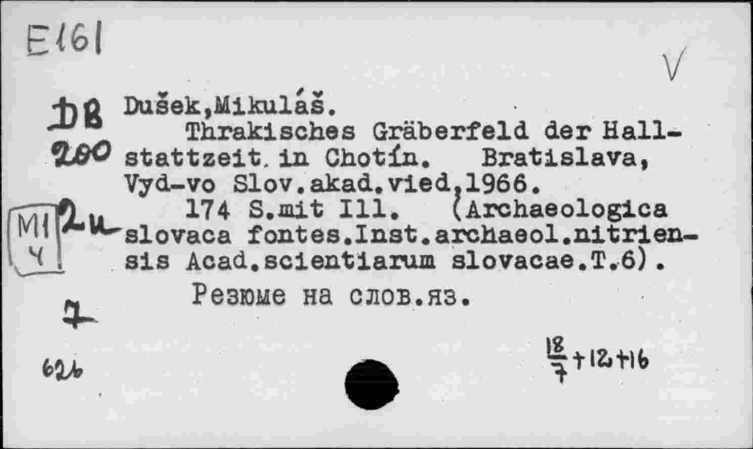 ﻿ЄЇ6І
+)û DusekjMikulas.
Thrakisches Gräberfeld der Hall-W stattzelt, in Chotfa.	Bratislava*
Vyd-vo Slov.akad.vied.1966.
174 S.mit Ill. (Archaeologies "slovaca fontes.Inst.archaeol.nitrlen-sis Acad.scientdarum slovacae.T.6).
Резюме на слов.яз.

